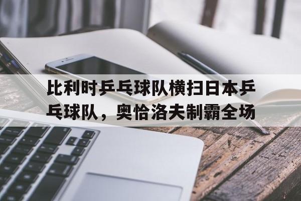 华体会app-比利时乒乓球队横扫日本乒乓球队，奥恰洛夫制霸全场的简单介绍
